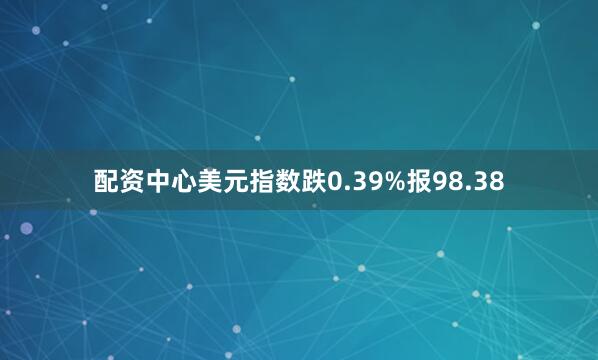 配资中心美元指数跌0.39%报98.38
