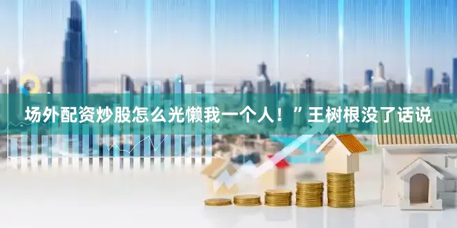 场外配资炒股怎么光懒我一个人！”王树根没了话说