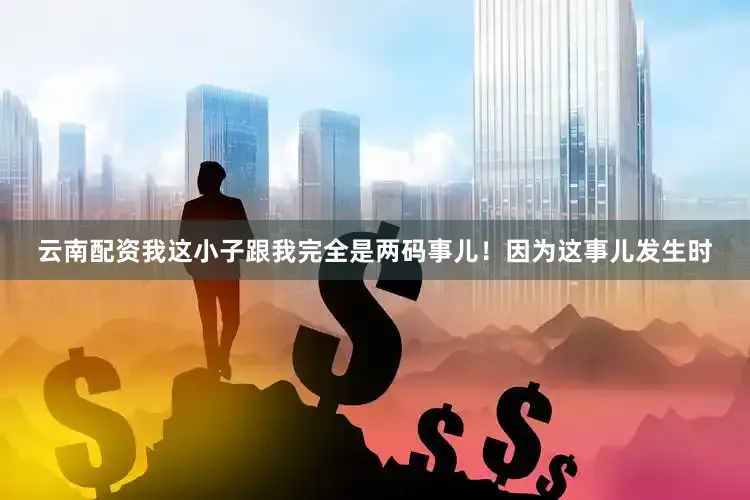 云南配资我这小子跟我完全是两码事儿！因为这事儿发生时
