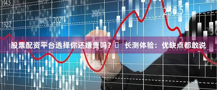 股票配资平台选择你还嫌贵吗？️ 长测体验：优缺点都敢说