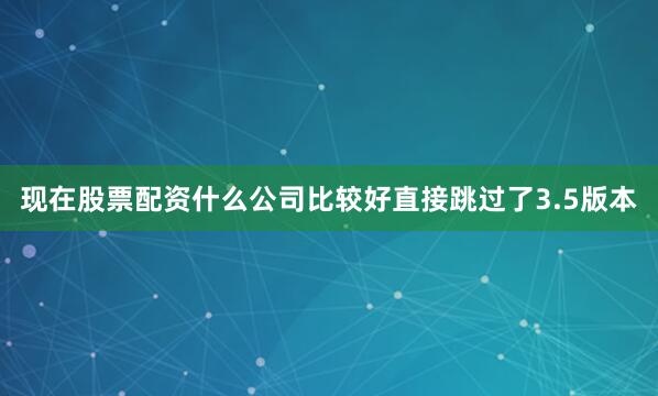 现在股票配资什么公司比较好直接跳过了3.5版本