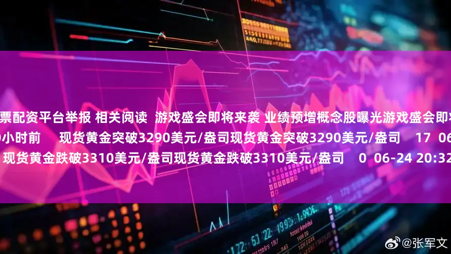 在线股票配资平台举报 相关阅读  游戏盛会即将来袭 业绩预增概念股曝光游戏盛会即将来袭 业绩预增概念股曝光    17  10小时前     现货黄金突破3290美元/盎司现货黄金突破3290美元/盎司    17  06-30 13:54     现货黄金跌破3310美元/盎司现货黄金跌破3310美元/盎司    0  06-24 20:32     现货黄金站上3330美元/盎司现货黄金站上3
