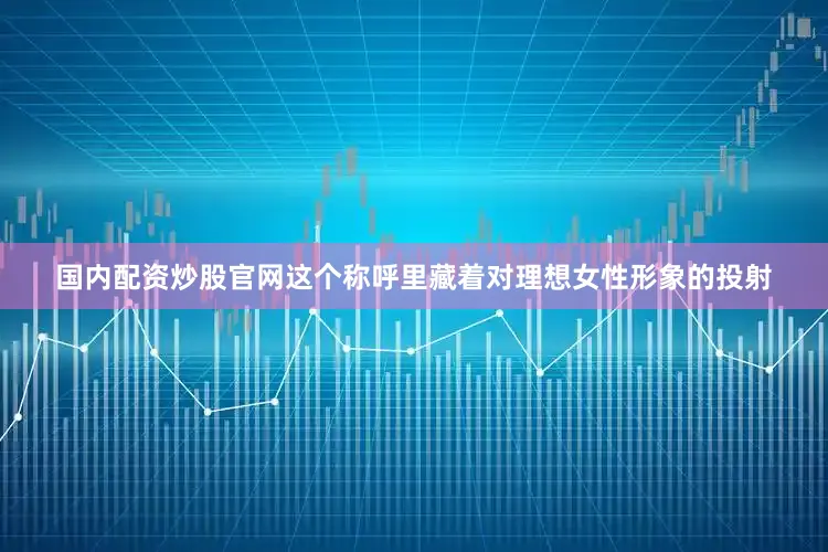 国内配资炒股官网这个称呼里藏着对理想女性形象的投射