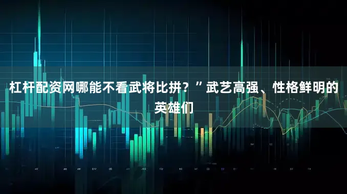 杠杆配资网哪能不看武将比拼？”武艺高强、性格鲜明的英雄们