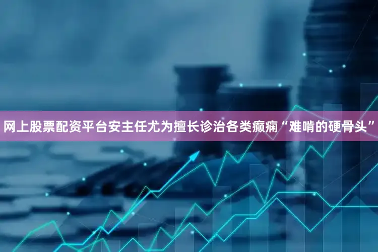 网上股票配资平台安主任尤为擅长诊治各类癫痫“难啃的硬骨头”