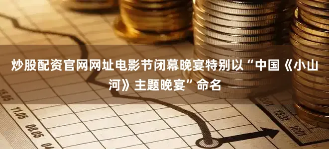 炒股配资官网网址电影节闭幕晚宴特别以“中国《小山河》主题晚宴”命名